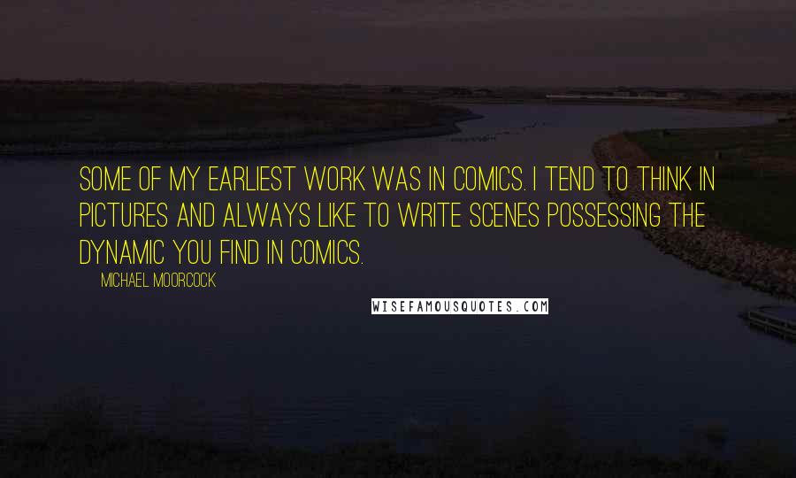 Michael Moorcock quotes: Some of my earliest work was in comics. I tend to think in pictures and always like to write scenes possessing the dynamic you find in comics. Michael Moorcock quotes: Some of my earliest work was in comics. I tend to think in pictures and always like to write scenes possessing the dynamic you find in comics.