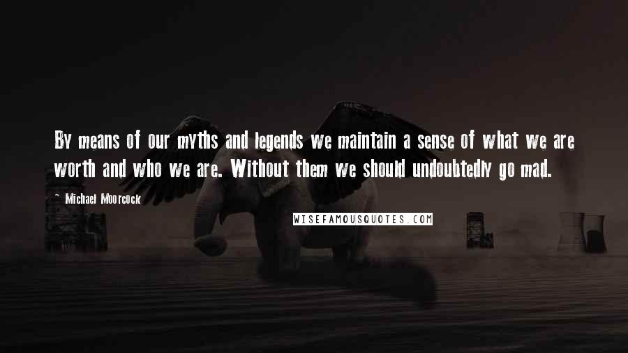 Michael Moorcock quotes: By means of our myths and legends we maintain a sense of what we are worth and who we are. Without them we should undoubtedly go mad. Michael Moorcock quotes: By means of our myths and legends we maintain a sense of what we are worth and who we are. Without them we should undoubtedly go mad.