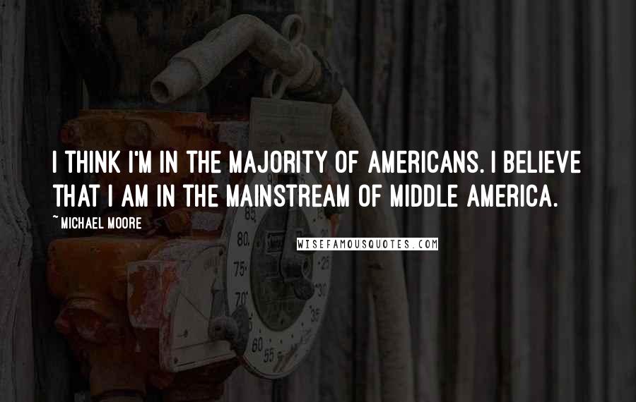 Michael Moore quotes: I think I'm in the majority of Americans. I believe that I am in the mainstream of middle America.