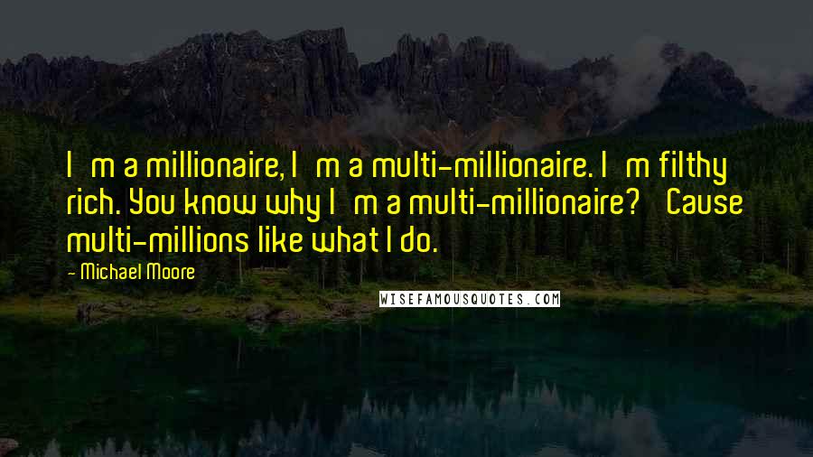 Michael Moore quotes: I'm a millionaire, I'm a multi-millionaire. I'm filthy rich. You know why I'm a multi-millionaire? 'Cause multi-millions like what I do.