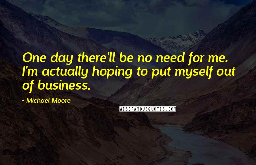 Michael Moore quotes: One day there'll be no need for me. I'm actually hoping to put myself out of business.
