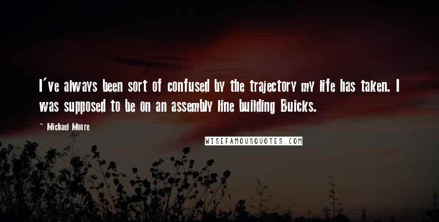 Michael Moore quotes: I've always been sort of confused by the trajectory my life has taken. I was supposed to be on an assembly line building Buicks.