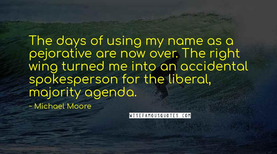 Michael Moore quotes: The days of using my name as a pejorative are now over. The right wing turned me into an accidental spokesperson for the liberal, majority agenda.