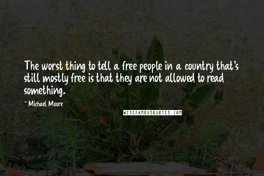 Michael Moore quotes: The worst thing to tell a free people in a country that's still mostly free is that they are not allowed to read something.