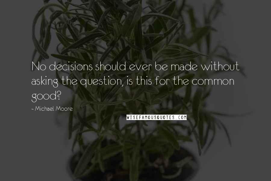 Michael Moore quotes: No decisions should ever be made without asking the question, is this for the common good?