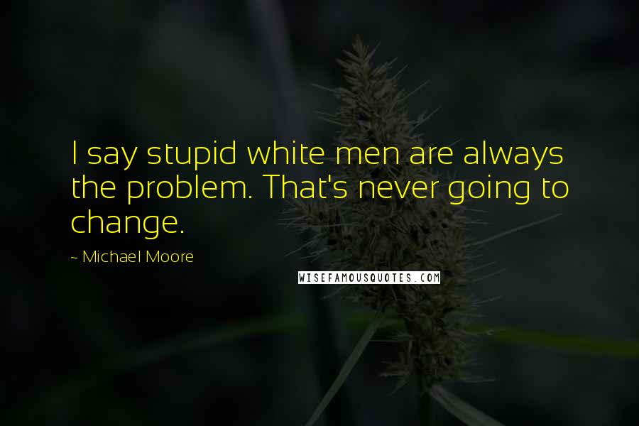 Michael Moore quotes: I say stupid white men are always the problem. That's never going to change.