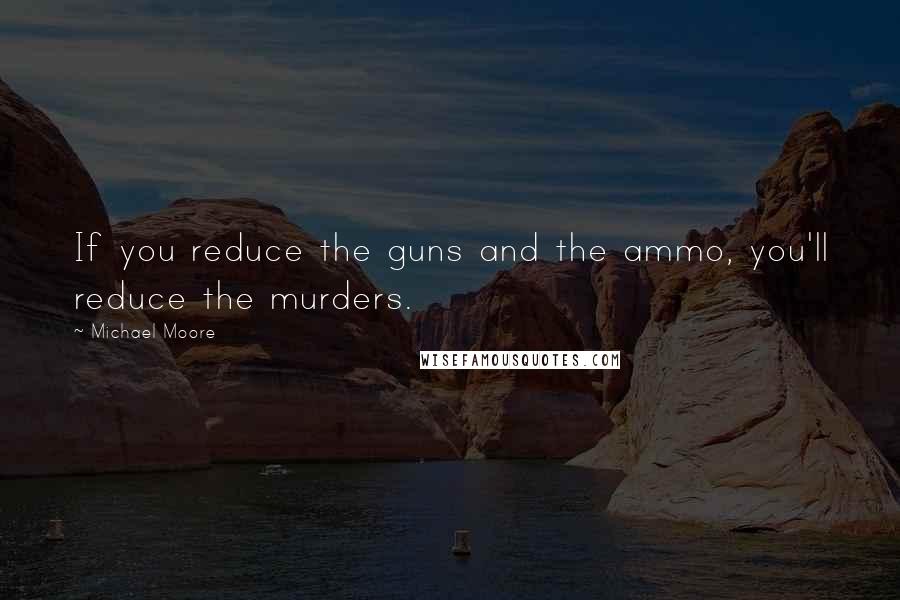 Michael Moore quotes: If you reduce the guns and the ammo, you'll reduce the murders.