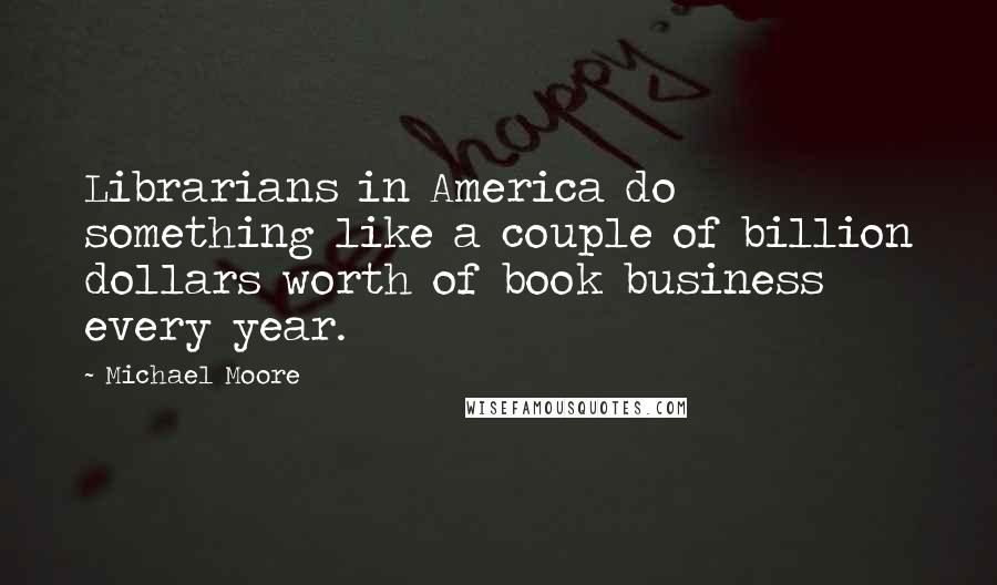 Michael Moore quotes: Librarians in America do something like a couple of billion dollars worth of book business every year.