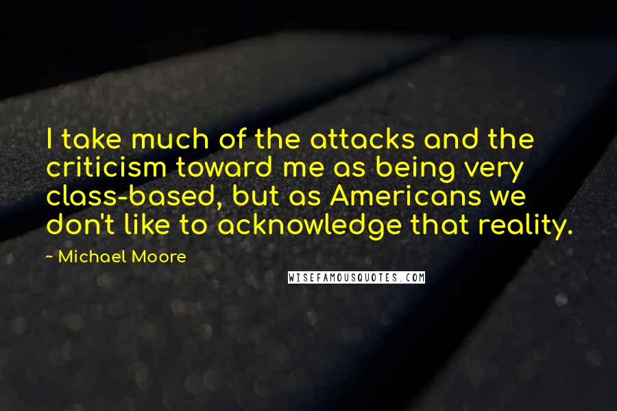 Michael Moore quotes: I take much of the attacks and the criticism toward me as being very class-based, but as Americans we don't like to acknowledge that reality.