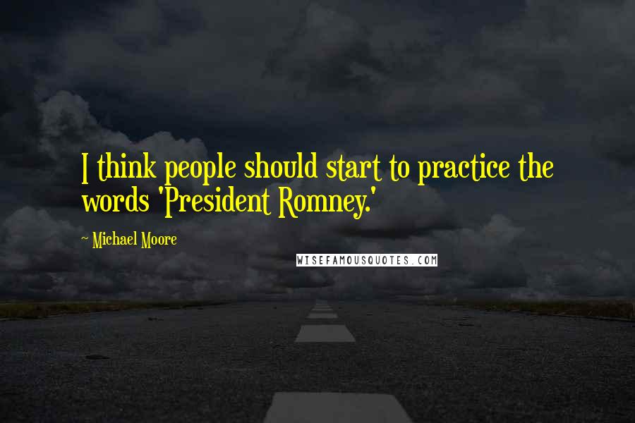 Michael Moore quotes: I think people should start to practice the words 'President Romney.'