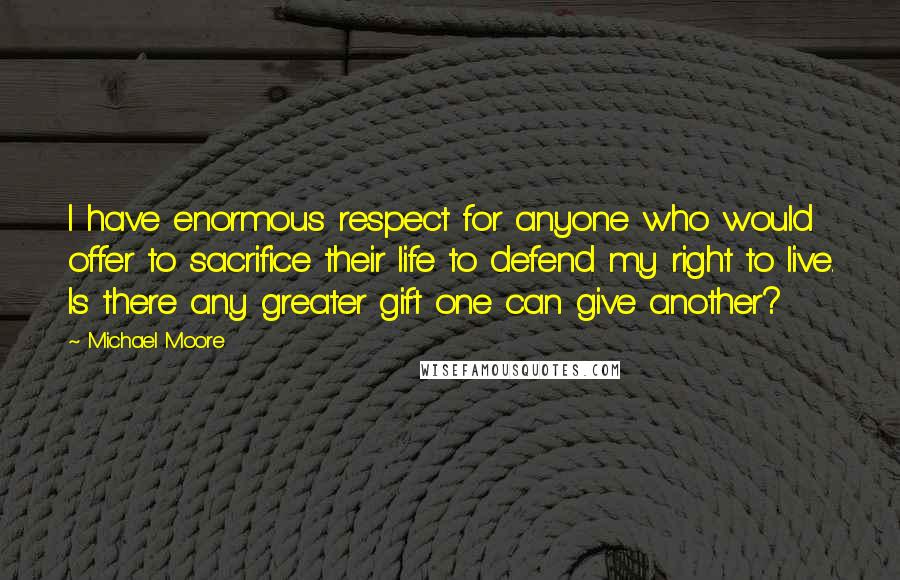 Michael Moore quotes: I have enormous respect for anyone who would offer to sacrifice their life to defend my right to live. Is there any greater gift one can give another?