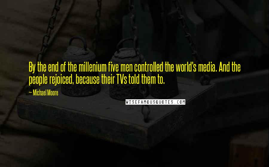 Michael Moore quotes: By the end of the millenium five men controlled the world's media. And the people rejoiced, because their TVs told them to.
