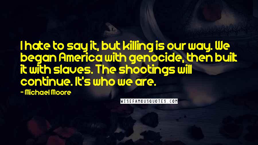 Michael Moore quotes: I hate to say it, but killing is our way. We began America with genocide, then built it with slaves. The shootings will continue. It's who we are.