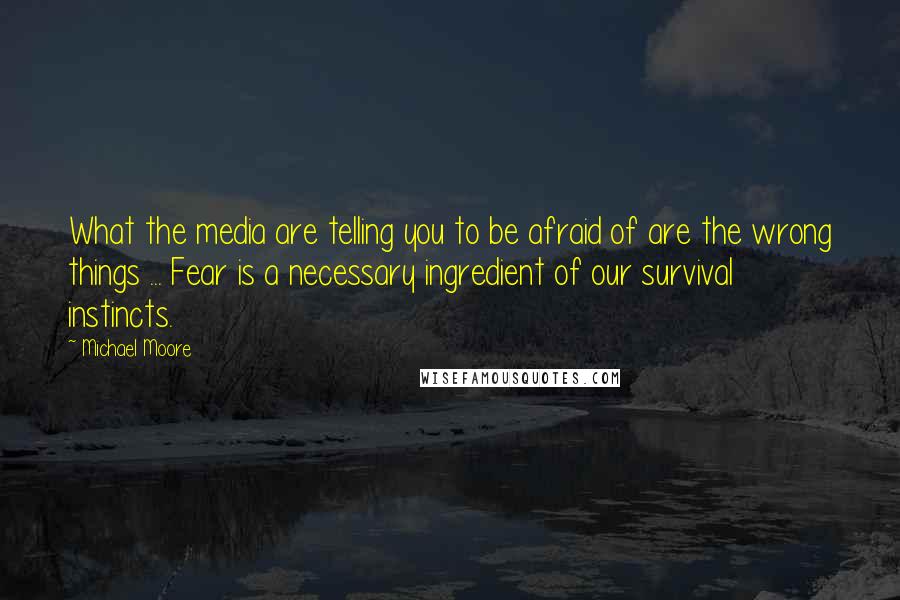 Michael Moore quotes: What the media are telling you to be afraid of are the wrong things ... Fear is a necessary ingredient of our survival instincts. Michael Moore quotes: What the media are telling you to be afraid of are the wrong things ... Fear is a necessary ingredient of our survival instincts.