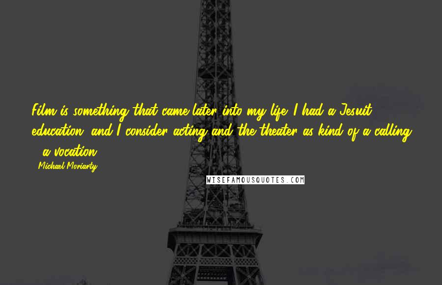 Michael Moriarty quotes: Film is something that came later into my life. I had a Jesuit education, and I consider acting and the theater as kind of a calling - a vocation. Michael Moriarty quotes: Film is something that came later into my life. I had a Jesuit education, and I consider acting and the theater as kind of a calling - a vocation.
