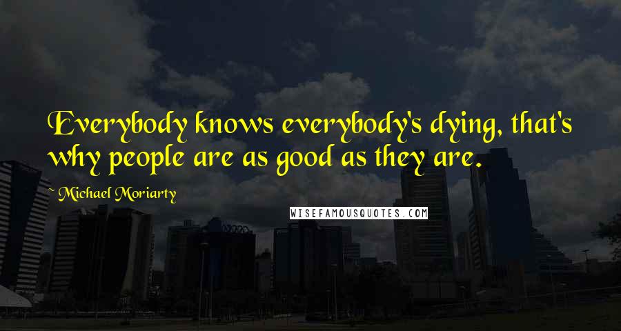 Michael Moriarty quotes: Everybody knows everybody's dying, that's why people are as good as they are.