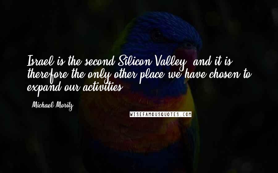 Michael Moritz quotes: Israel is the second Silicon Valley, and it is therefore the only other place we have chosen to expand our activities. Michael Moritz quotes: Israel is the second Silicon Valley, and it is therefore the only other place we have chosen to expand our activities.