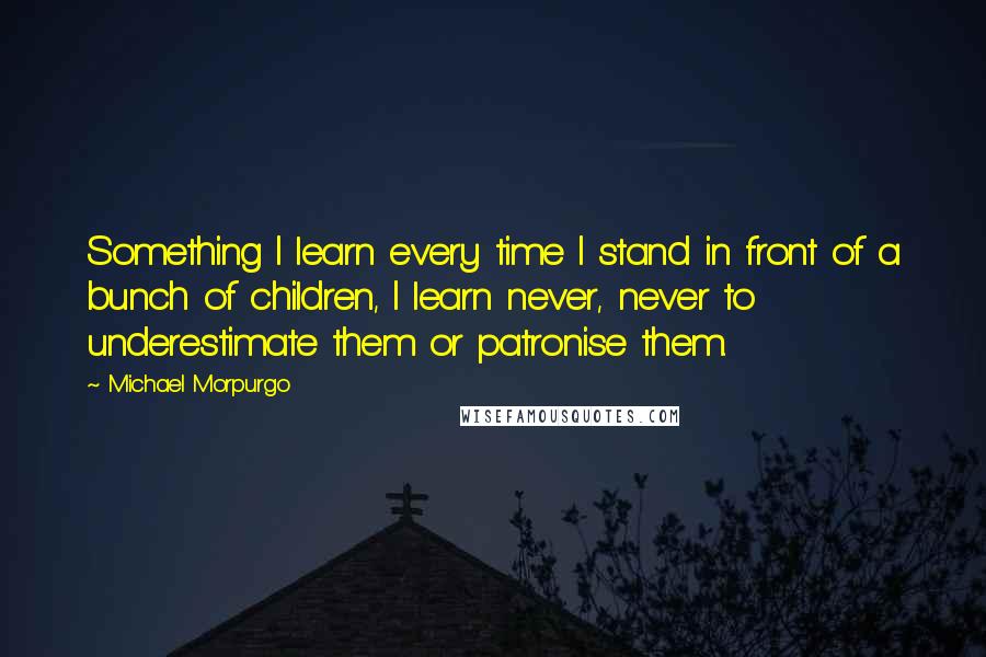 Michael Morpurgo quotes: Something I learn every time I stand in front of a bunch of children, I learn never, never to underestimate them or patronise them.