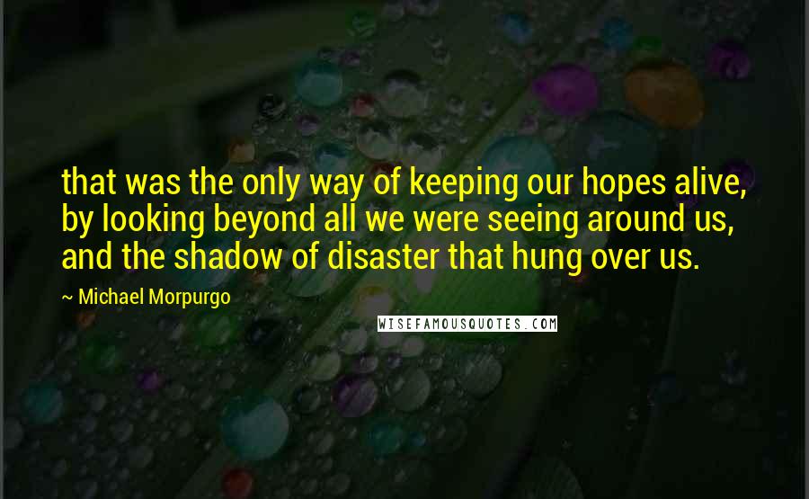 Michael Morpurgo quotes: that was the only way of keeping our hopes alive, by looking beyond all we were seeing around us, and the shadow of disaster that hung over us.