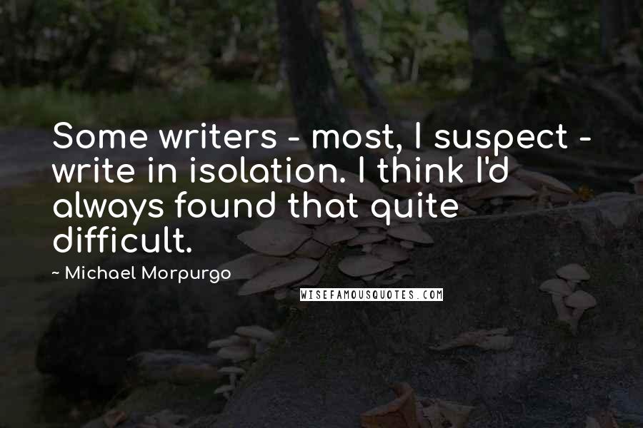 Michael Morpurgo quotes: Some writers - most, I suspect - write in isolation. I think I'd always found that quite difficult.