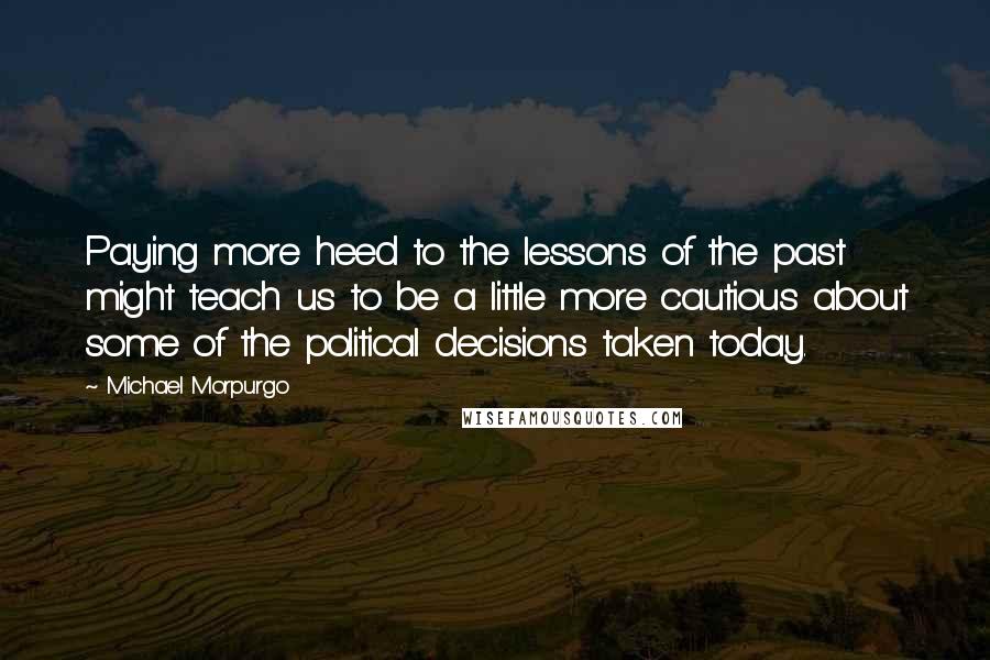 Michael Morpurgo quotes: Paying more heed to the lessons of the past might teach us to be a little more cautious about some of the political decisions taken today.