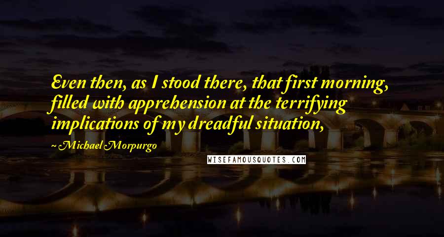 Michael Morpurgo quotes: Even then, as I stood there, that first morning, filled with apprehension at the terrifying implications of my dreadful situation,