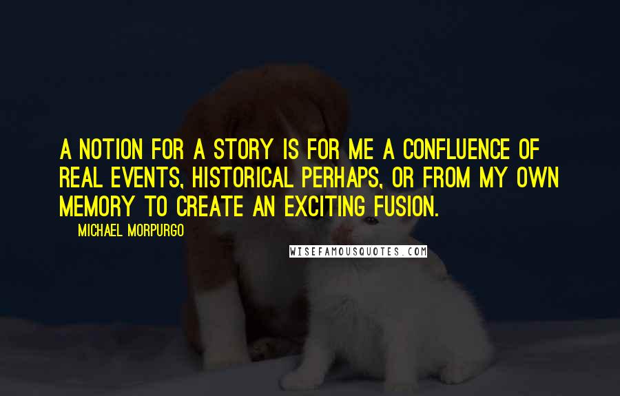 Michael Morpurgo quotes: A notion for a story is for me a confluence of real events, historical perhaps, or from my own memory to create an exciting fusion.