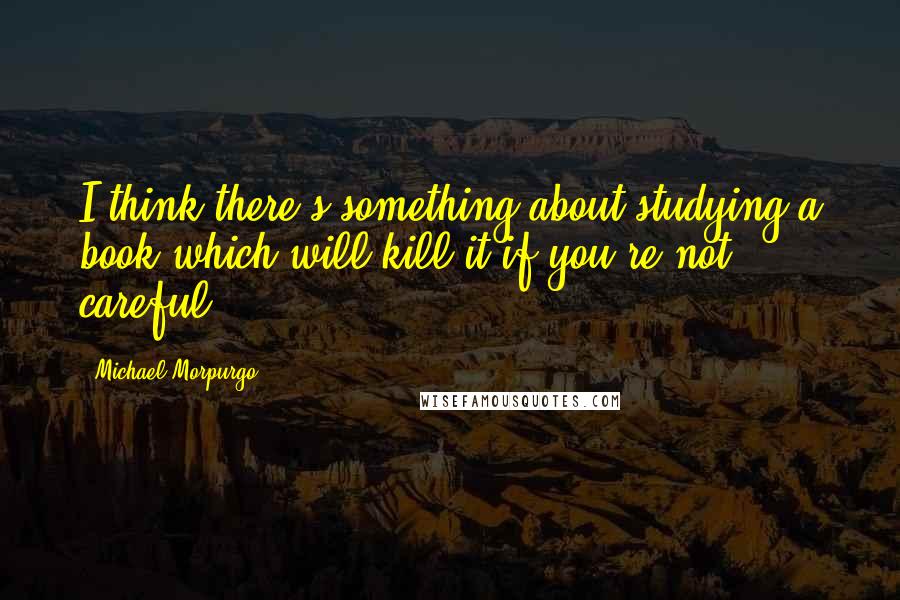 Michael Morpurgo quotes: I think there's something about studying a book which will kill it if you're not careful.