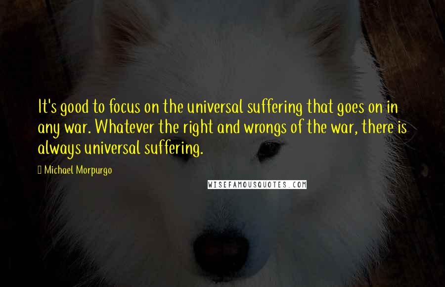 Michael Morpurgo quotes: It's good to focus on the universal suffering that goes on in any war. Whatever the right and wrongs of the war, there is always universal suffering.