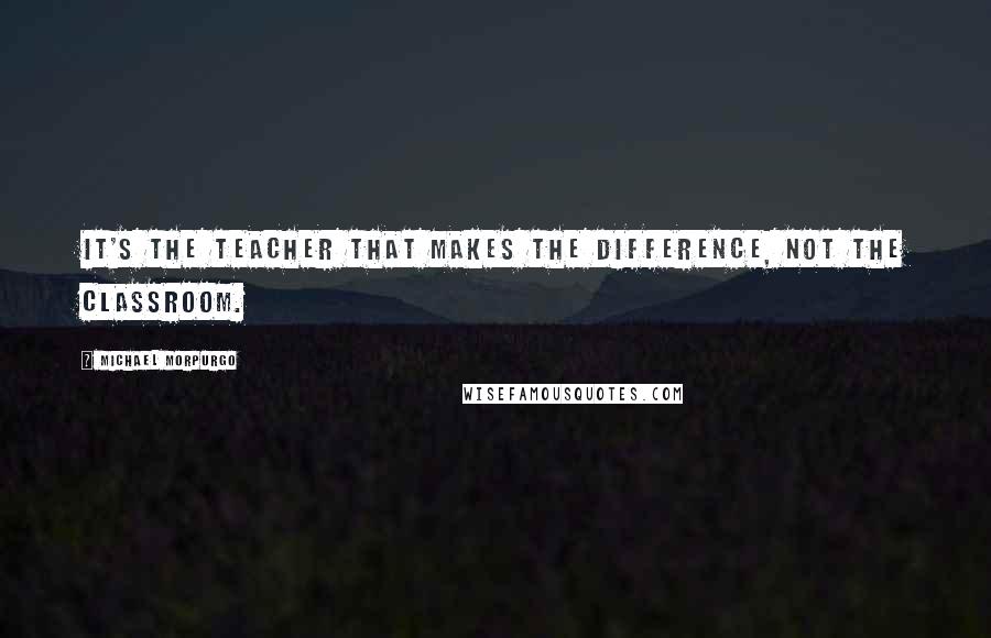 Michael Morpurgo quotes: It's the teacher that makes the difference, not the classroom.