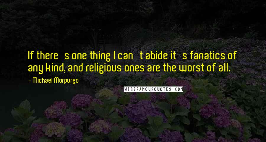 Michael Morpurgo quotes: If there's one thing I can't abide it's fanatics of any kind, and religious ones are the worst of all.