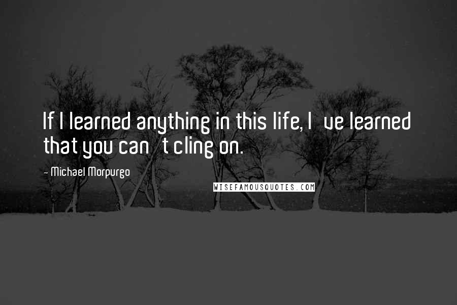 Michael Morpurgo quotes: If I learned anything in this life, I've learned that you can't cling on.