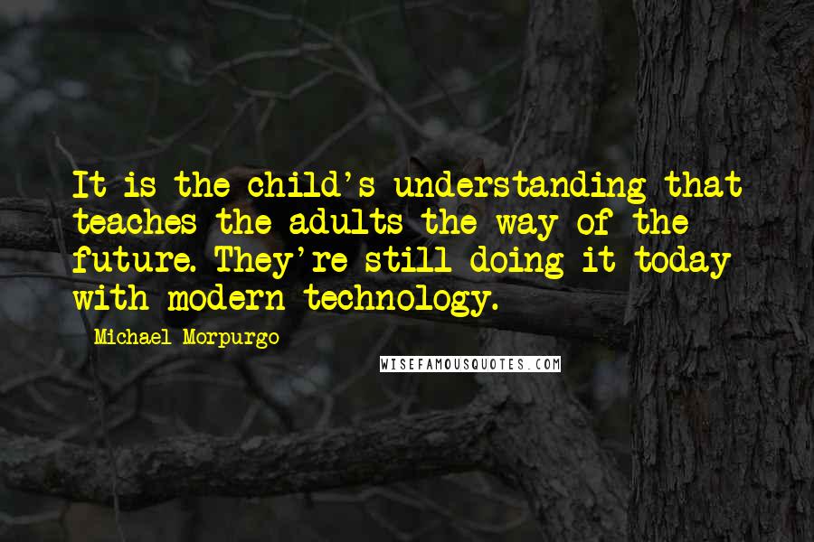 Michael Morpurgo quotes: It is the child's understanding that teaches the adults the way of the future. They're still doing it today with modern technology.