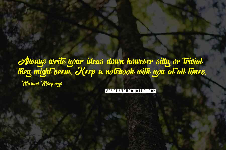 Michael Morpurgo quotes: Always write your ideas down however silly or trivial they might seem. Keep a notebook with you at all times.