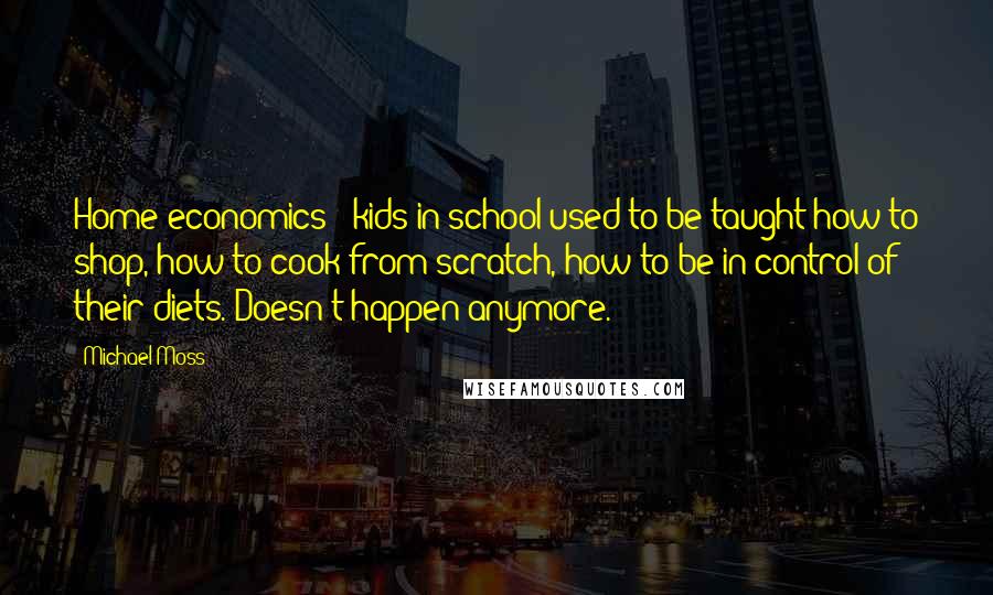 Michael Moss quotes: Home economics - kids in school used to be taught how to shop, how to cook from scratch, how to be in control of their diets. Doesn't happen anymore.