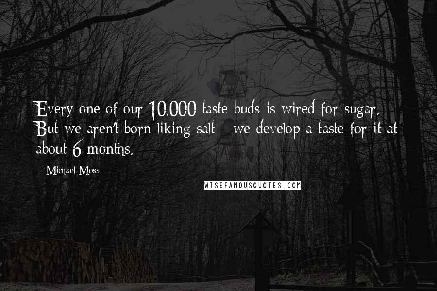 Michael Moss quotes: Every one of our 10,000 taste buds is wired for sugar. But we aren't born liking salt - we develop a taste for it at about 6 months.