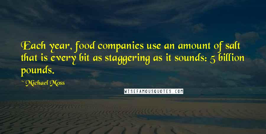 Michael Moss quotes: Each year, food companies use an amount of salt that is every bit as staggering as it sounds: 5 billion pounds. Michael Moss quotes: Each year, food companies use an amount of salt that is every bit as staggering as it sounds: 5 billion pounds.