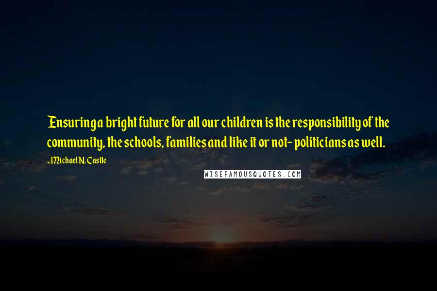 Michael N. Castle quotes: Ensuring a bright future for all our children is the responsibility of the community, the schools, families and like it or not- politicians as well.