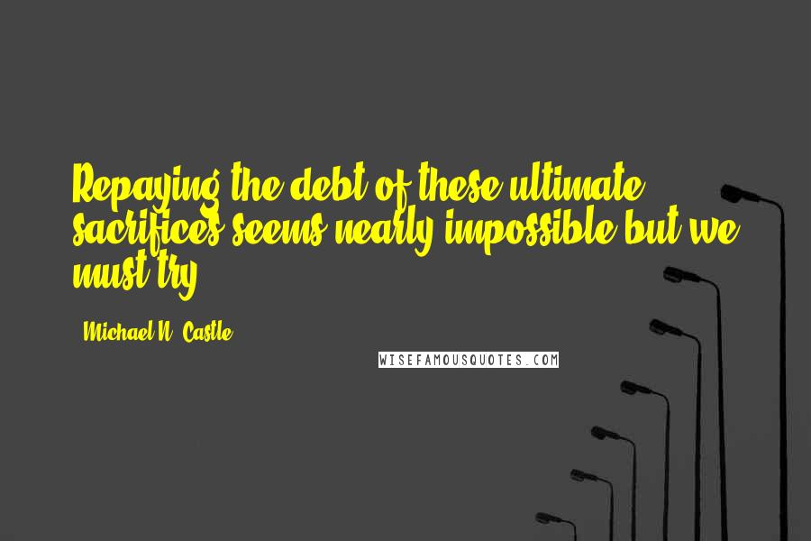 Michael N. Castle quotes: Repaying the debt of these ultimate sacrifices seems nearly impossible but we must try.