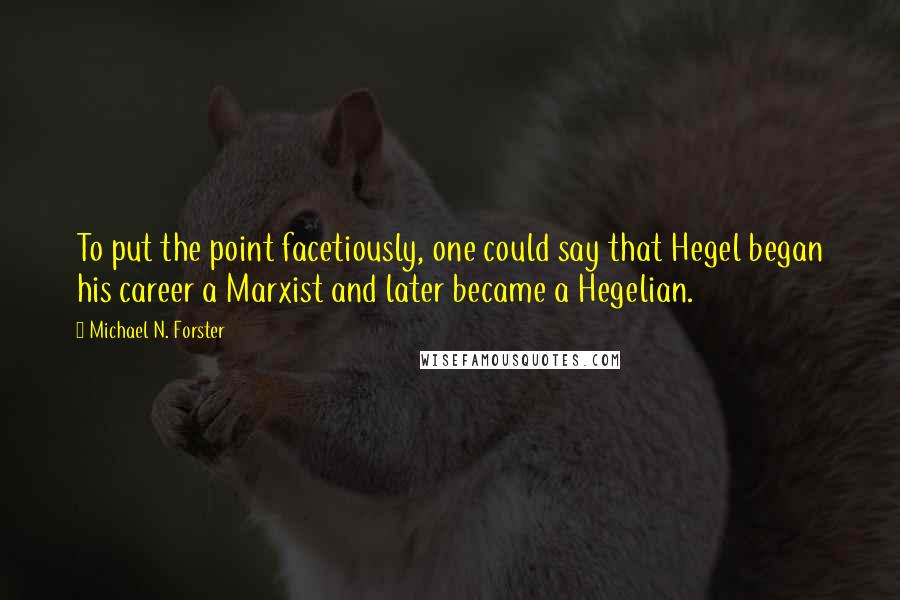 Michael N. Forster quotes: To put the point facetiously, one could say that Hegel began his career a Marxist and later became a Hegelian. Michael N. Forster quotes: To put the point facetiously, one could say that Hegel began his career a Marxist and later became a Hegelian.