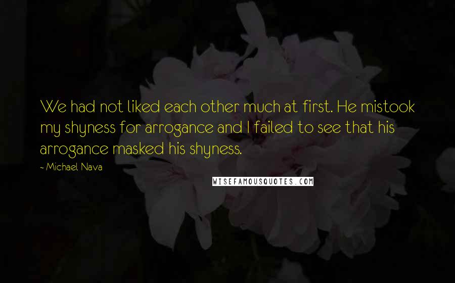 Michael Nava quotes: We had not liked each other much at first. He mistook my shyness for arrogance and I failed to see that his arrogance masked his shyness.