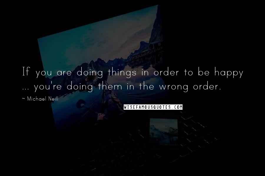 Michael Neill quotes: If you are doing things in order to be happy ... you're doing them in the wrong order.