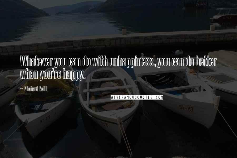 Michael Neill quotes: Whatever you can do with unhappiness, you can do better when you're happy.