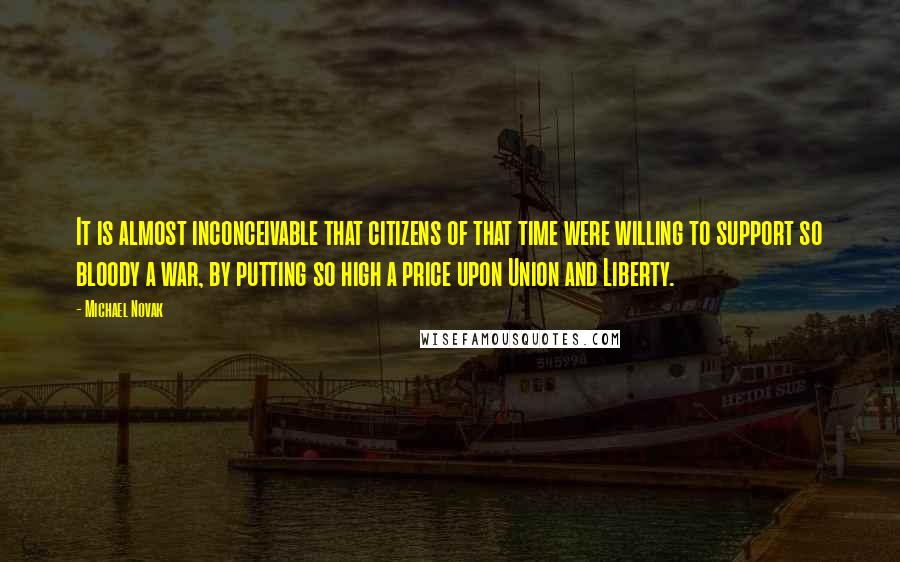 Michael Novak quotes: It is almost inconceivable that citizens of that time were willing to support so bloody a war, by putting so high a price upon Union and Liberty.