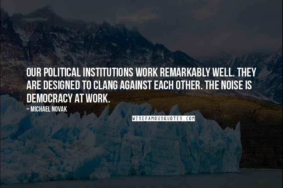 Michael Novak quotes: Our political institutions work remarkably well. They are designed to clang against each other. The noise is democracy at work.