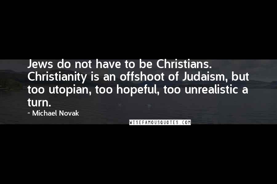 Michael Novak quotes: Jews do not have to be Christians. Christianity is an offshoot of Judaism, but too utopian, too hopeful, too unrealistic a turn.
