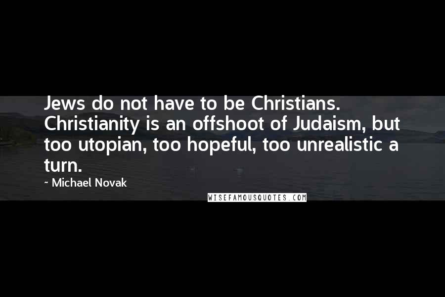 Michael Novak quotes: Jews do not have to be Christians. Christianity is an offshoot of Judaism, but too utopian, too hopeful, too unrealistic a turn. Michael Novak quotes: Jews do not have to be Christians. Christianity is an offshoot of Judaism, but too utopian, too hopeful, too unrealistic a turn.