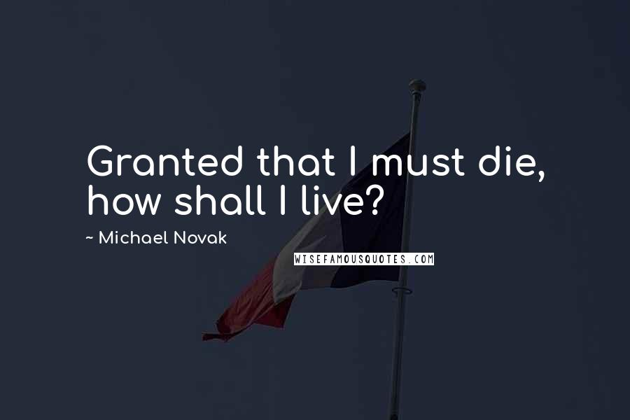 Michael Novak quotes: Granted that I must die, how shall I live?