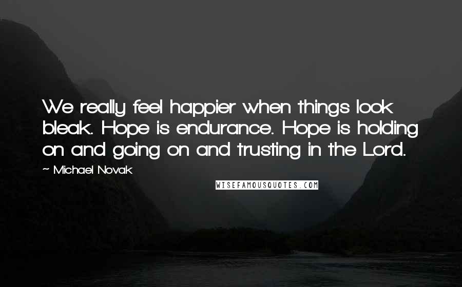 Michael Novak quotes: We really feel happier when things look bleak. Hope is endurance. Hope is holding on and going on and trusting in the Lord.