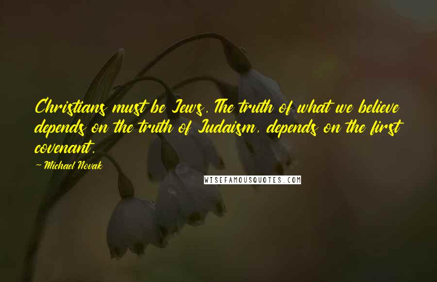 Michael Novak quotes: Christians must be Jews. The truth of what we believe depends on the truth of Judaism, depends on the first covenant.